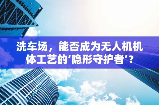 洗车场，能否成为无人机机体工艺的‘隐形守护者’？