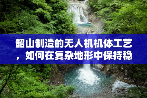 韶山制造的无人机机体工艺，如何在复杂地形中保持稳定飞行？