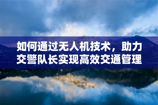 如何通过无人机技术，助力交警队长实现高效交通管理？