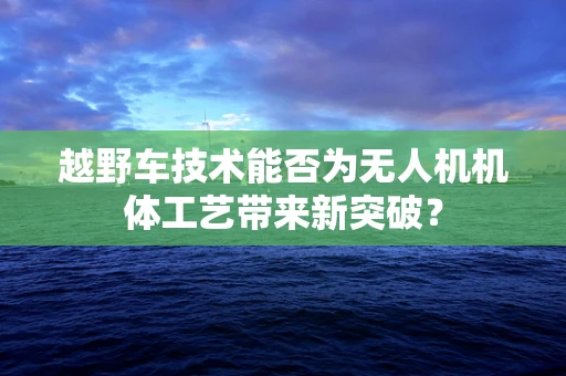 越野车技术能否为无人机机体工艺带来新突破？