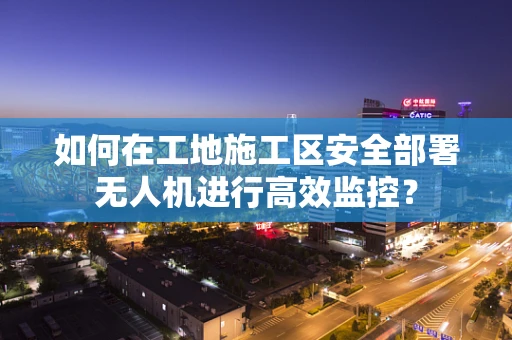 如何在工地施工区安全部署无人机进行高效监控？