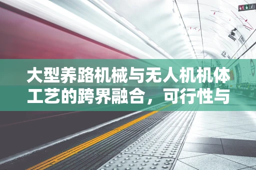 大型养路机械与无人机机体工艺的跨界融合，可行性与挑战何在？