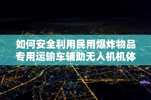 如何安全利用民用爆炸物品专用运输车辅助无人机机体工艺？