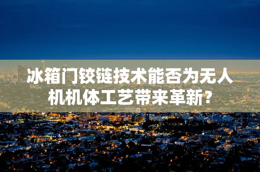 冰箱门铰链技术能否为无人机机体工艺带来革新？