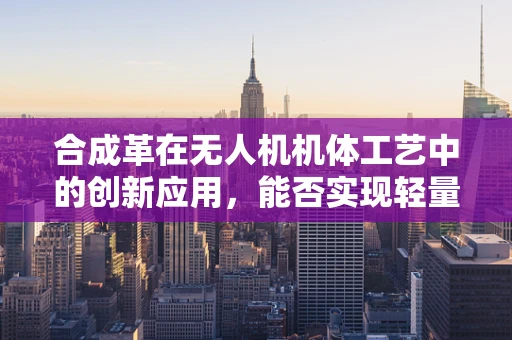 合成革在无人机机体工艺中的创新应用，能否实现轻量化与耐久性的双重突破？