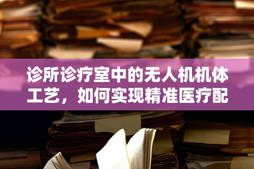 诊所诊疗室中的无人机机体工艺，如何实现精准医疗配送的‘空中桥梁’？