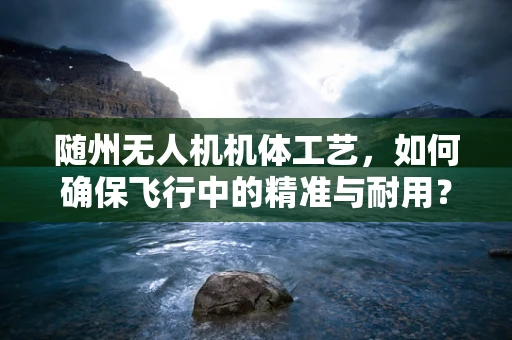 随州无人机机体工艺，如何确保飞行中的精准与耐用？