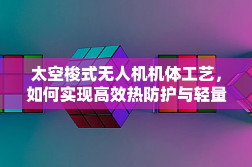 太空梭式无人机机体工艺，如何实现高效热防护与轻量化？