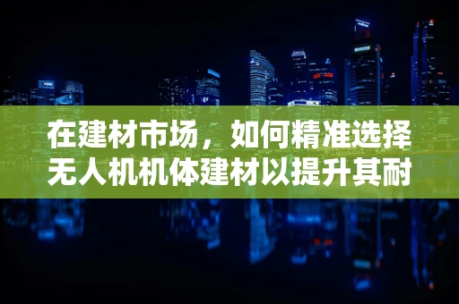 在建材市场，如何精准选择无人机机体建材以提升其耐用性与轻量化？