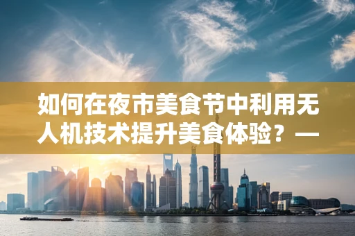 如何在夜市美食节中利用无人机技术提升美食体验？——聚焦机体工艺的挑战与解决方案