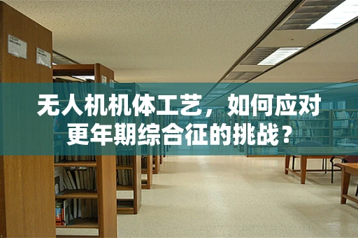 无人机机体工艺，如何应对更年期综合征的挑战？