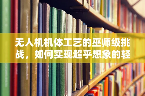 无人机机体工艺的巫师级挑战，如何实现超乎想象的轻量化与强度？