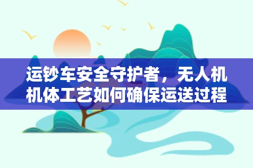 运钞车安全守护者，无人机机体工艺如何确保运送过程中的无懈可击？