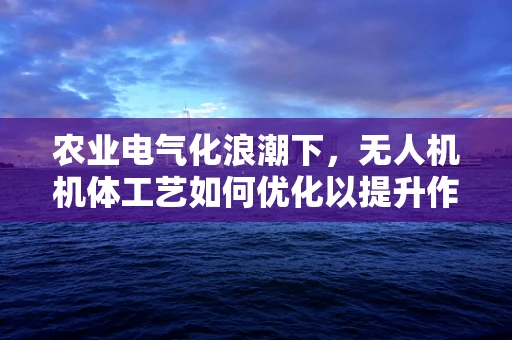 农业电气化浪潮下，无人机机体工艺如何优化以提升作业效率？