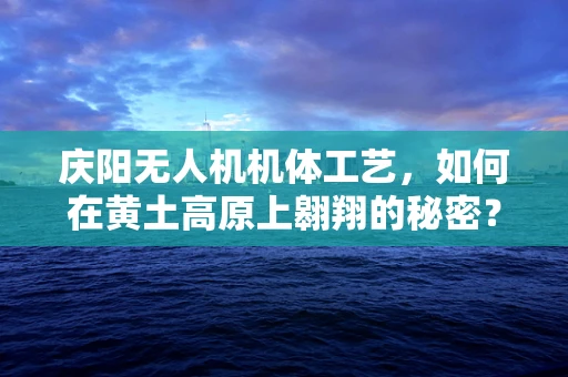 庆阳无人机机体工艺，如何在黄土高原上翱翔的秘密？