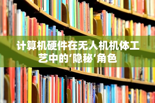 计算机硬件在无人机机体工艺中的‘隐秘’角色