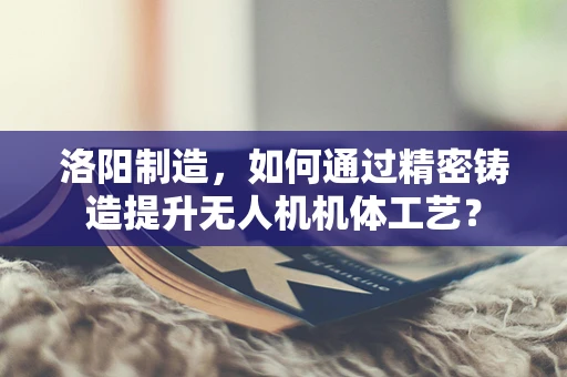 洛阳制造，如何通过精密铸造提升无人机机体工艺？