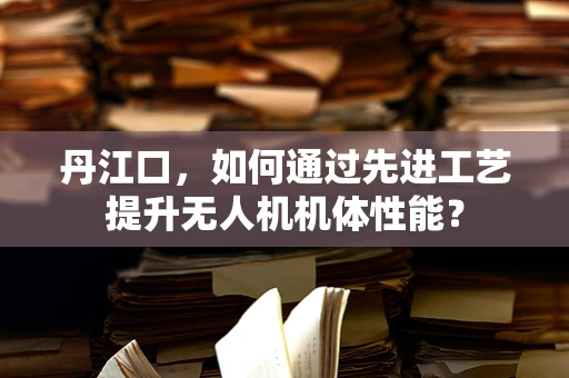 丹江口，如何通过先进工艺提升无人机机体性能？