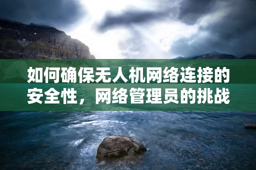 如何确保无人机网络连接的安全性，网络管理员的挑战与策略？