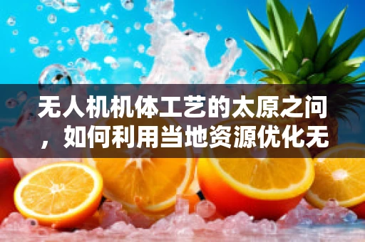 无人机机体工艺的太原之问，如何利用当地资源优化无人机制造？