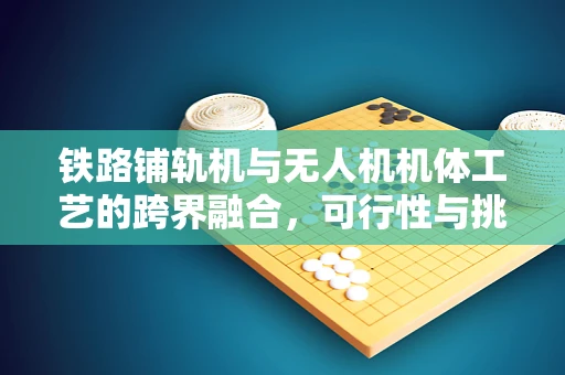 铁路铺轨机与无人机机体工艺的跨界融合，可行性与挑战何在？