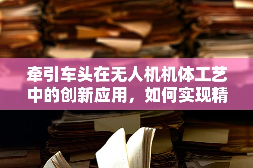 牵引车头在无人机机体工艺中的创新应用，如何实现精准对接与稳定支撑？