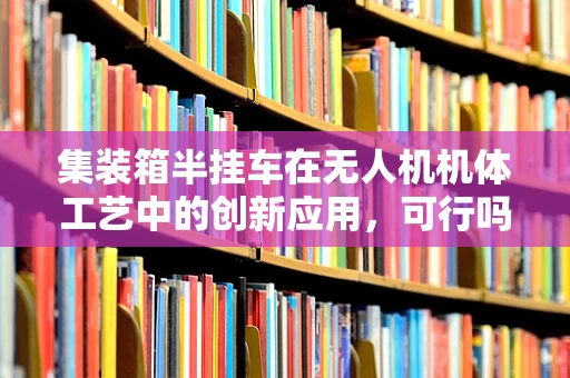 集装箱半挂车在无人机机体工艺中的创新应用，可行吗？