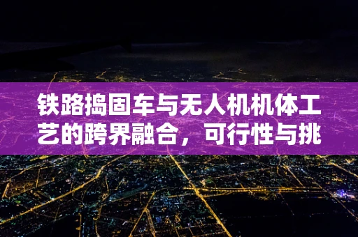 铁路捣固车与无人机机体工艺的跨界融合，可行性与挑战何在？