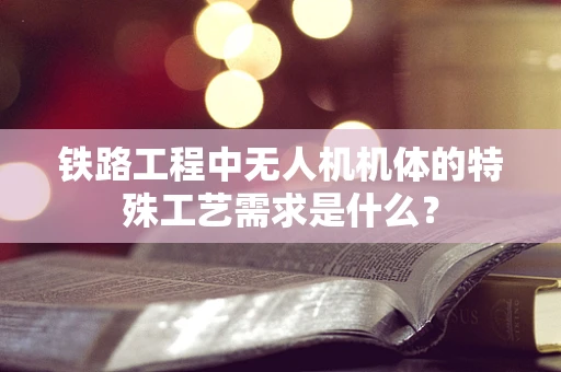 铁路工程中无人机机体的特殊工艺需求是什么？