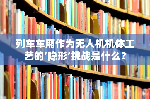 列车车厢作为无人机机体工艺的‘隐形’挑战是什么？