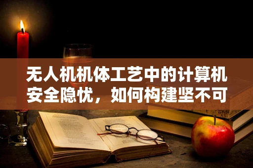 无人机机体工艺中的计算机安全隐忧，如何构建坚不可摧的防护网？