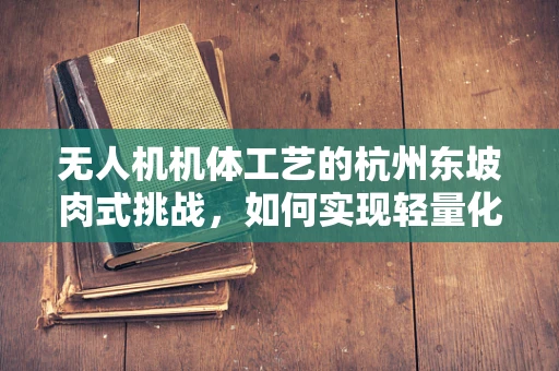 无人机机体工艺的杭州东坡肉式挑战，如何实现轻量化与耐久性的完美融合？