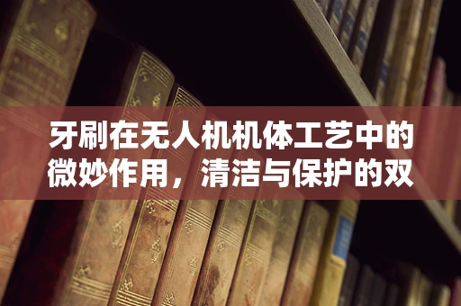 牙刷在无人机机体工艺中的微妙作用，清洁与保护的双重挑战