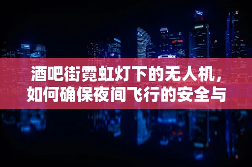 酒吧街霓虹灯下的无人机，如何确保夜间飞行的安全与精准？