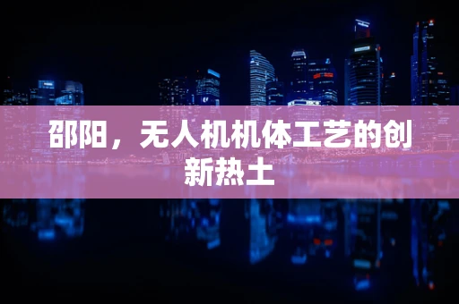 邵阳，无人机机体工艺的创新热土