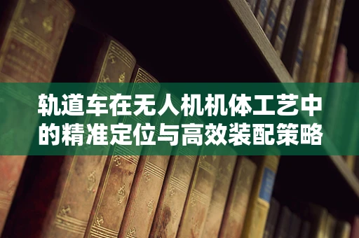 轨道车在无人机机体工艺中的精准定位与高效装配策略