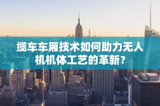 缆车车厢技术如何助力无人机机体工艺的革新？