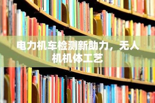 电力机车检测新助力，无人机机体工艺